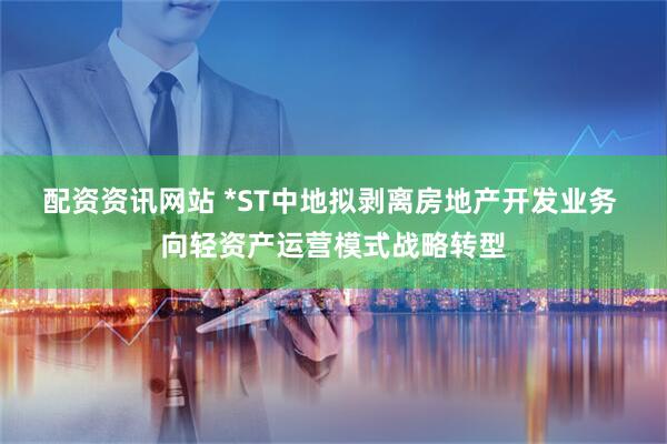配资资讯网站 *ST中地拟剥离房地产开发业务 向轻资产运营模式战略转型