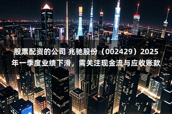 股票配资的公司 兆驰股份（002429）2025年一季度业绩下滑，需关注现金流与应收账款