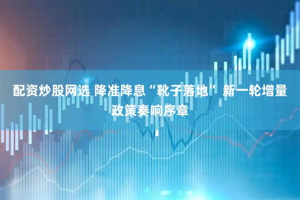 配资炒股网选 降准降息“靴子落地” 新一轮增量政策奏响序章