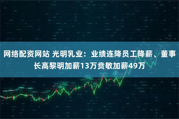 网络配资网站 光明乳业：业绩连降员工降薪、董事长高黎明加薪13万贲敏加薪49万