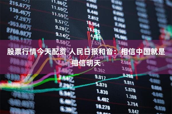 股票行情今天配资 人民日报和音：相信中国就是相信明天